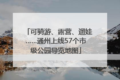 可骑游、露营、遛娃……通州上线57个市级公园导览地图