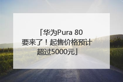 华为Pura 80要来了！起售价格预计超过5000元