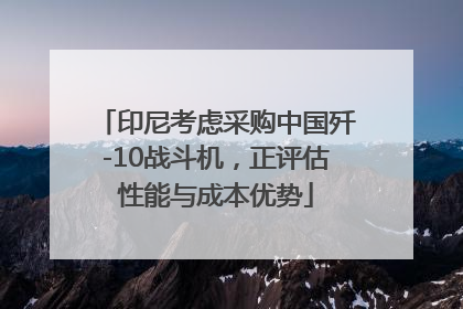 印尼考虑采购中国歼-10战斗机，正评估性能与成本优势