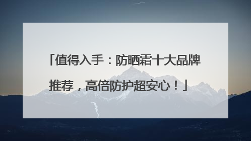 值得入手：防晒霜十大品牌推荐，高倍防护超安心！