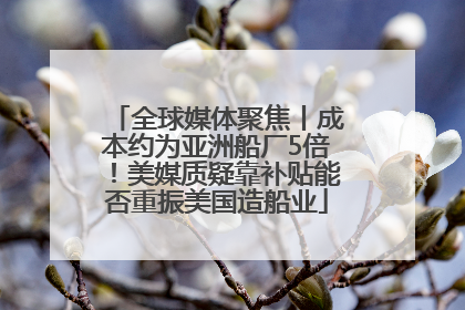 全球媒体聚焦丨成本约为亚洲船厂5倍！美媒质疑靠补贴能否重振美国造船业