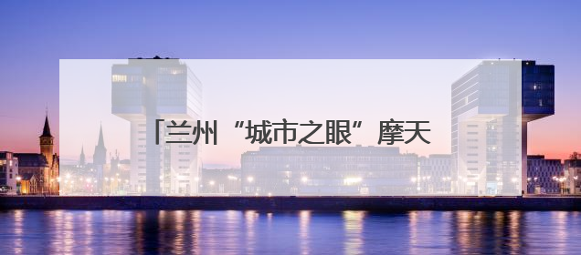兰州“城市之眼”摩天轮项目建设进度过半 预计7月中旬与市民见面
