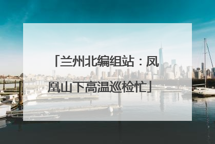 兰州北编组站：凤凰山下高温巡检忙