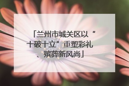 兰州市城关区以“十破十立”重塑彩礼、殡葬新风尚