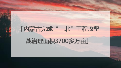 内蒙古完成“三北”工程攻坚战治理面积3700多万亩