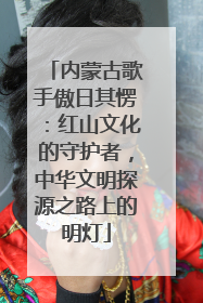 内蒙古歌手傲日其愣：红山文化的守护者，中华文明探源之路上的明灯