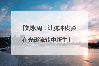 刘永周：让腾冲皮影在光影流转中新生