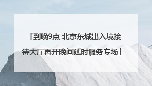 到晚9点 北京东城出入境接待大厅再开晚间延时服务专场