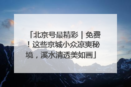 北京号最精彩｜免费！这些京城小众凉爽秘境，溪水清透美如画