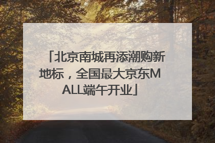 北京南城再添潮购新地标，全国最大京东MALL端午开业