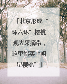 北京形成“环六环”樱桃观光采摘带，这里能买“明星樱桃”