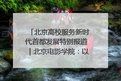 北京高校服务新时代首都发展特别报道｜北京电影学院：以光影为笔 绘就首都高质量发展新画卷