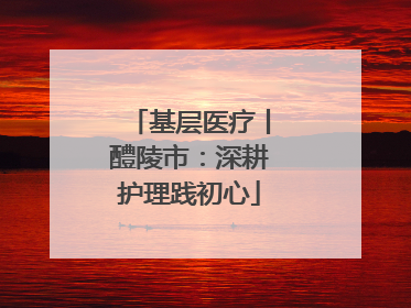 基层医疗丨醴陵市：深耕护理践初心