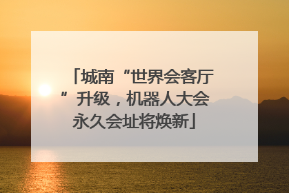 城南“世界会客厅”升级，机器人大会永久会址将焕新