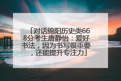 对话绵阳历史类668分考生唐静怡：爱好书法，因为书写很重要，还能提升专注力