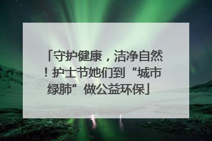 守护健康，洁净自然！护士节她们到“城市绿肺”做公益环保