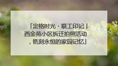 定格时光・联工印记丨西金苑小区拆迁拍照活动，镌刻永恒的家园记忆