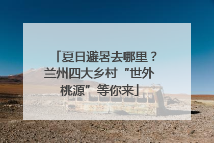 夏日避暑去哪里？兰州四大乡村“世外桃源”等你来