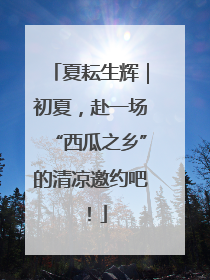 夏耘生辉｜初夏，赴一场“西瓜之乡”的清凉邀约吧！