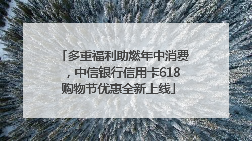 多重福利助燃年中消费，中信银行信用卡618购物节优惠全新上线