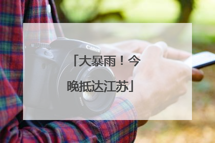 大暴雨！今晚抵达江苏