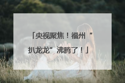 央视聚焦！福州“扒龙龙”沸腾了！