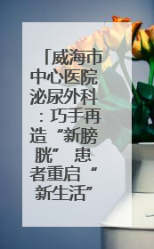 威海市中心医院泌尿外科：巧手再造“新膀胱” 患者重启“新生活”