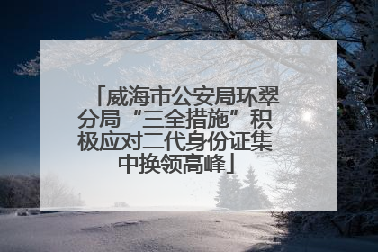 威海市公安局环翠分局“三全措施”积极应对二代身份证集中换领高峰