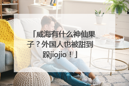 威海有什么神仙果子？外国人也被甜到跺jiojio！