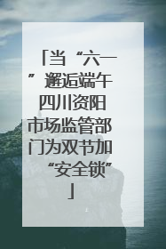当“六一”邂逅端午 四川资阳市场监管部门为双节加“安全锁”