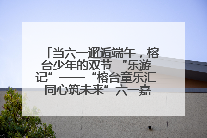 当六一邂逅端午，榕台少年的双节 “乐游记”——“榕台童乐汇 同心筑未来”六一嘉年华活动顺利举行