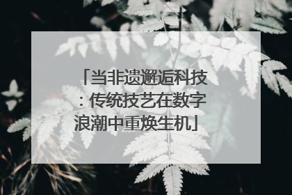 当非遗邂逅科技：传统技艺在数字浪潮中重焕生机