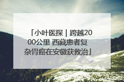 小叶医探｜跨越2000公里 西藏患者复杂胃癌在安徽获救治