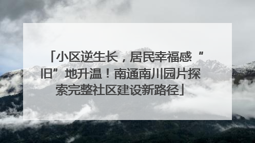 小区逆生长，居民幸福感“旧”地升温！南通南川园片探索完整社区建设新路径