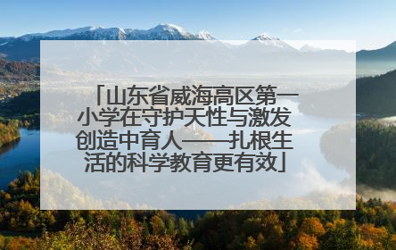 山东省威海高区第一小学在守护天性与激发创造中育人——扎根生活的科学教育更有效