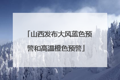 山西发布大风蓝色预警和高温橙色预警