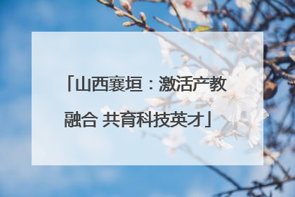 山西襄垣：激活产教融合 共育科技英才