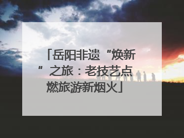 岳阳非遗“焕新”之旅：老技艺点燃旅游新烟火