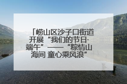 崂山区沙子口街道开展“我们的节日·端午”——“粽情山海间 童心乘风浪”文明实践活动