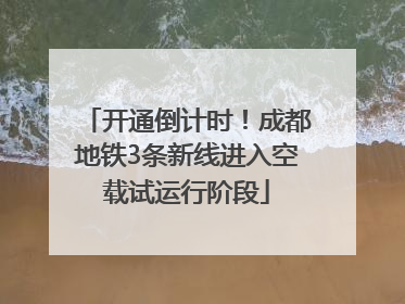 开通倒计时！成都地铁3条新线进入空载试运行阶段