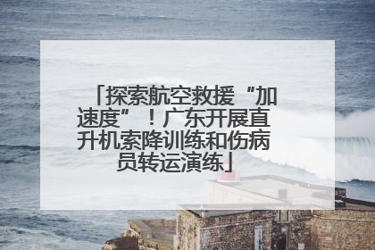 探索航空救援“加速度”！广东开展直升机索降训练和伤病员转运演练