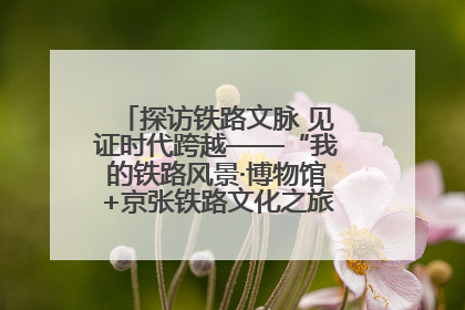 探访铁路文脉 见证时代跨越——“我的铁路风景·博物馆+京张铁路文化之旅”活动在京启动