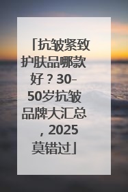 抗皱紧致护肤品哪款好？30-50岁抗皱品牌大汇总，2025莫错过