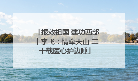 报效祖国 建功西部丨李飞：情牵天山 二十载医心护边陲