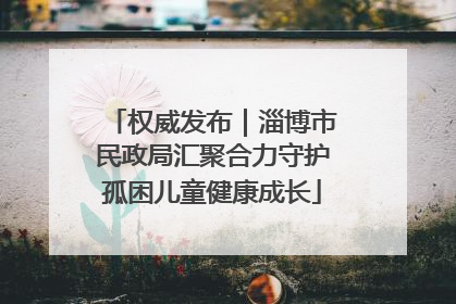 权威发布｜淄博市民政局汇聚合力守护孤困儿童健康成长
