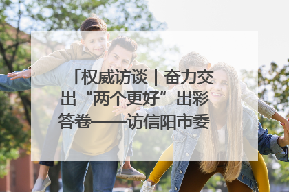 权威访谈｜奋力交出“两个更好”出彩答卷——访信阳市委书记蔡松涛