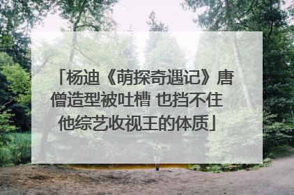 杨迪《萌探奇遇记》唐僧造型被吐槽 也挡不住他综艺收视王的体质