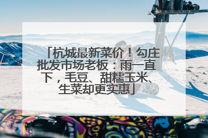 杭城最新菜价！勾庄批发市场老板：雨一直下，毛豆、甜糯玉米、生菜却更实惠
