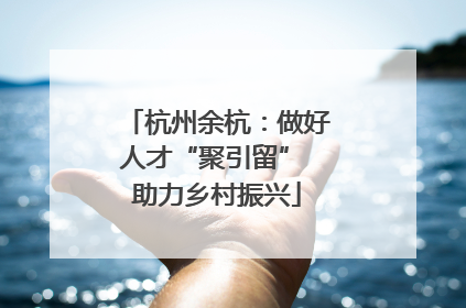 杭州余杭：做好人才“聚引留” 助力乡村振兴