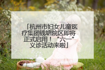 杭州市妇女儿童医疗集团钱塘院区即将正式启用！“六一”义诊活动来啦